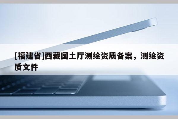 [福建省]西藏國土廳測繪資質(zhì)備案，測繪資質(zhì)文件
