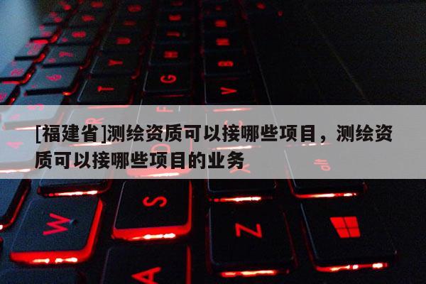 [福建省]測繪資質可以接哪些項目，測繪資質可以接哪些項目的業務