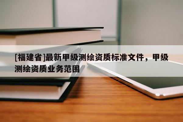 [福建省]最新甲級測繪資質標準文件，甲級測繪資質業務范圍