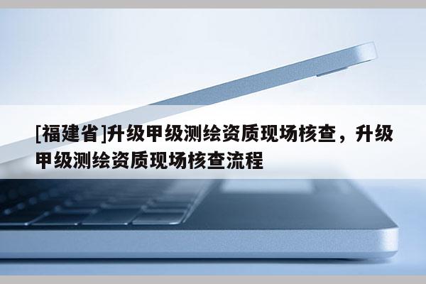 [福建省]升級甲級測繪資質現場核查，升級甲級測繪資質現場核查流程