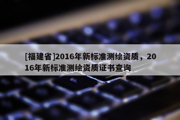 [福建省]2016年新標準測繪資質，2016年新標準測繪資質證書查詢