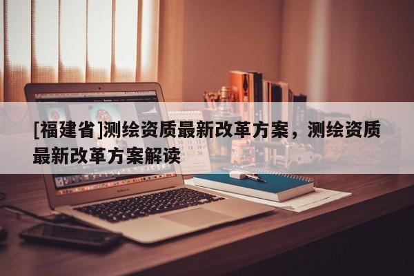 [福建省]測繪資質最新改革方案，測繪資質最新改革方案解讀