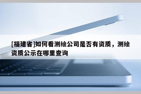 [福建省]如何看測繪公司是否有資質(zhì)，測繪資質(zhì)公示在哪里查詢