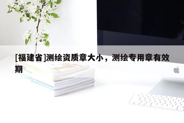 [福建省]測(cè)繪資質(zhì)章大小，測(cè)繪專用章有效期