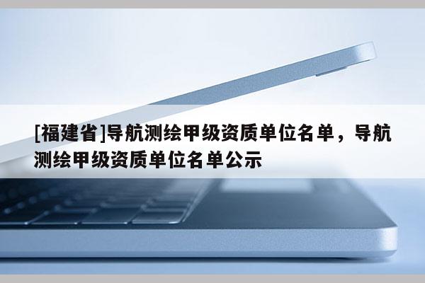 [福建省]導航測繪甲級資質單位名單，導航測繪甲級資質單位名單公示