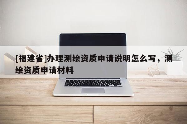 [福建省]辦理測繪資質申請說明怎么寫，測繪資質申請材料