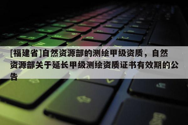 [福建省]自然資源部的測繪甲級資質，自然資源部關于延長甲級測繪資質證書有效期的公告