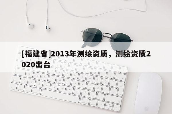 [福建省]2013年測繪資質，測繪資質2020出臺