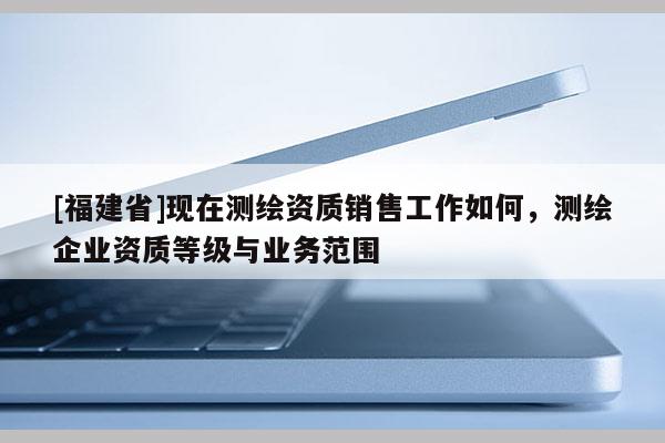 [福建省]現在測繪資質銷售工作如何，測繪企業資質等級與業務范圍
