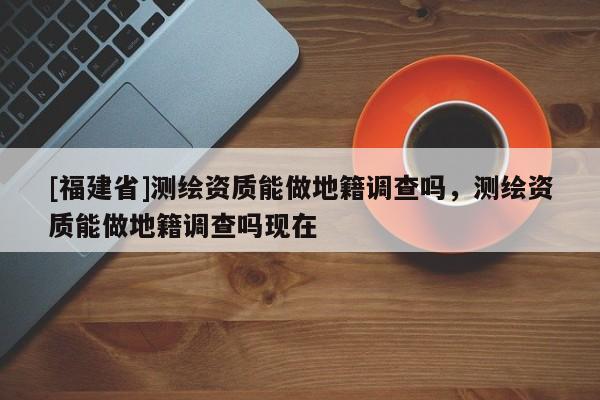[福建省]測繪資質能做地籍調查嗎，測繪資質能做地籍調查嗎現在