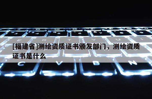 [福建省]測繪資質證書頒發部門，測繪資質證書是什么