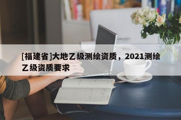 [福建省]大地乙級測繪資質，2021測繪乙級資質要求