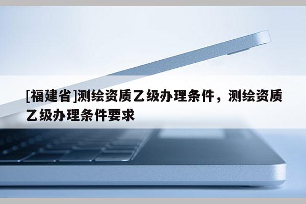 [福建省]測繪資質乙級辦理條件，測繪資質乙級辦理條件要求
