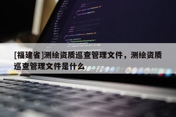 [福建省]測繪資質(zhì)巡查管理文件，測繪資質(zhì)巡查管理文件是什么