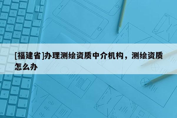 [福建省]辦理測繪資質中介機構，測繪資質怎么辦