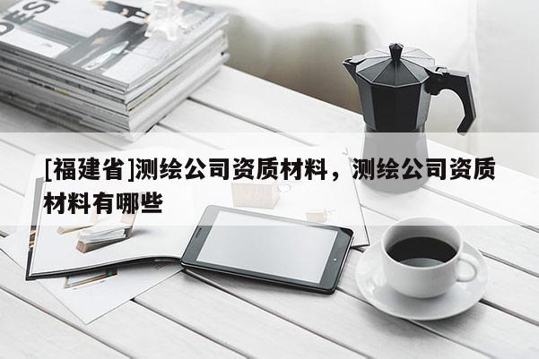 [福建省]測繪公司資質材料，測繪公司資質材料有哪些