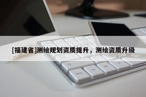 [福建省]測繪規劃資質提升，測繪資質升級