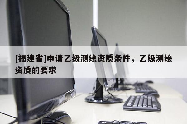 [福建省]申請乙級測繪資質條件，乙級測繪資質的要求