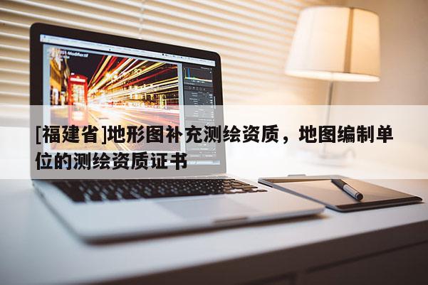 [福建省]地形圖補充測繪資質，地圖編制單位的測繪資質證書