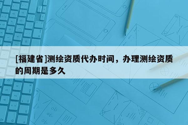 [福建省]測繪資質代辦時間，辦理測繪資質的周期是多久