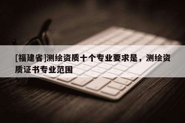 [福建省]測繪資質(zhì)十個專業(yè)要求是，測繪資質(zhì)證書專業(yè)范圍
