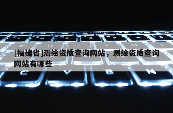 [福建省]測(cè)繪資質(zhì)查詢網(wǎng)站，測(cè)繪資質(zhì)查詢網(wǎng)站有哪些