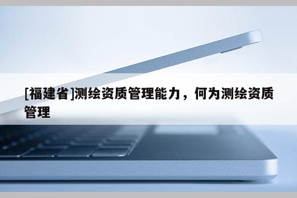 [福建省]測繪資質管理能力，何為測繪資質管理