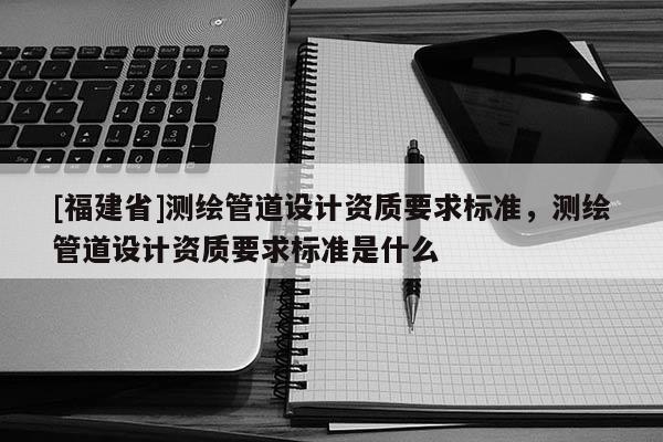[福建省]測繪管道設計資質要求標準，測繪管道設計資質要求標準是什么