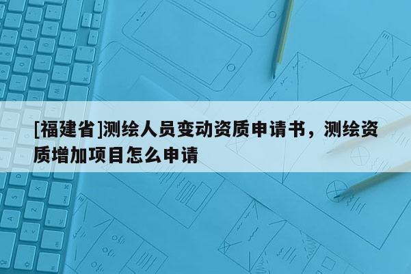 [福建省]測繪人員變動資質申請書，測繪資質增加項目怎么申請