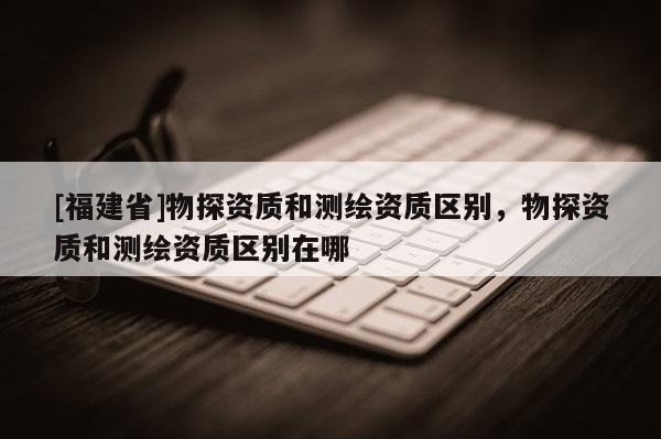 [福建省]物探資質和測繪資質區別，物探資質和測繪資質區別在哪