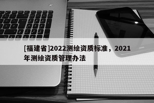 [福建省]2022測繪資質標準，2021年測繪資質管理辦法