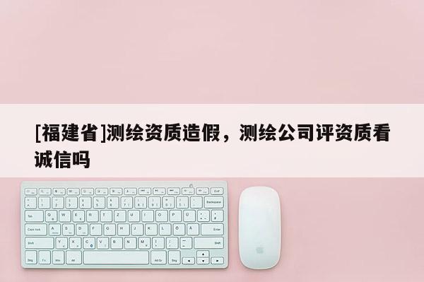 [福建省]測繪資質造假，測繪公司評資質看誠信嗎