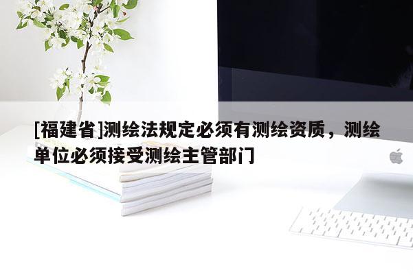 [福建省]測繪法規定必須有測繪資質，測繪單位必須接受測繪主管部門