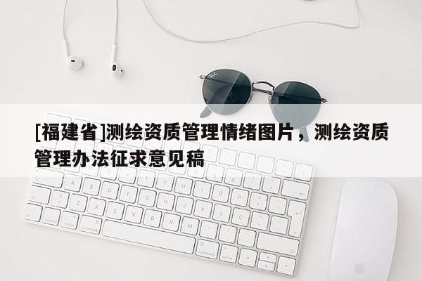 [福建省]測繪資質管理情緒圖片，測繪資質管理辦法征求意見稿