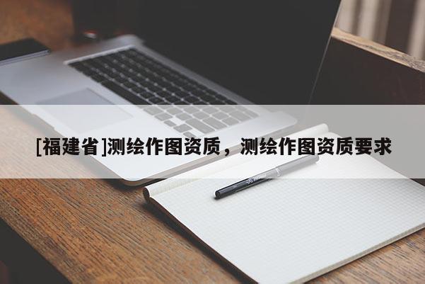 [福建省]測繪作圖資質(zhì)，測繪作圖資質(zhì)要求