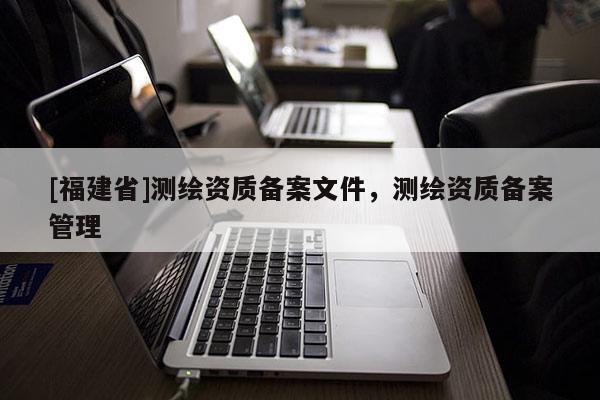 [福建省]測繪資質備案文件，測繪資質備案管理