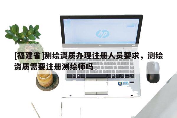 [福建省]測繪資質辦理注冊人員要求，測繪資質需要注冊測繪師嗎