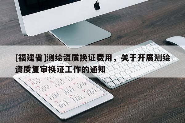 [福建省]測繪資質換證費用，關于開展測繪資質復審換證工作的通知
