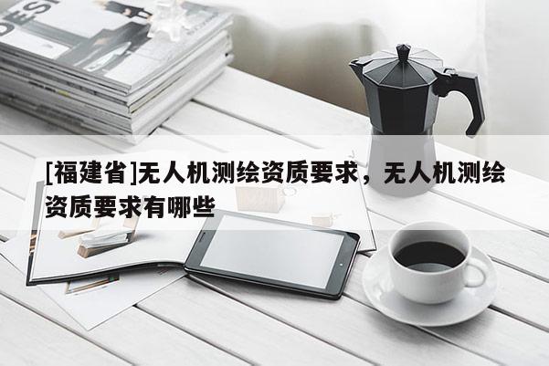 [福建省]無人機測繪資質要求，無人機測繪資質要求有哪些