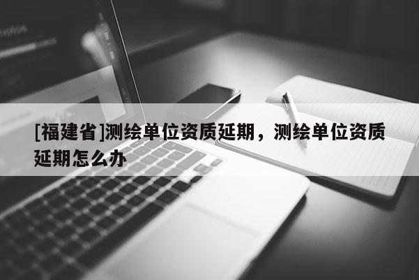 [福建省]測繪單位資質延期，測繪單位資質延期怎么辦