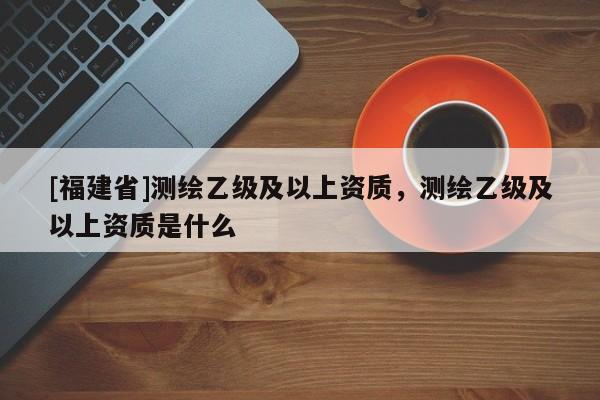 [福建省]測繪乙級及以上資質，測繪乙級及以上資質是什么