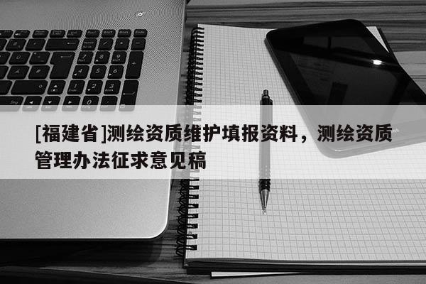 [福建省]測繪資質(zhì)維護(hù)填報(bào)資料，測繪資質(zhì)管理辦法征求意見稿
