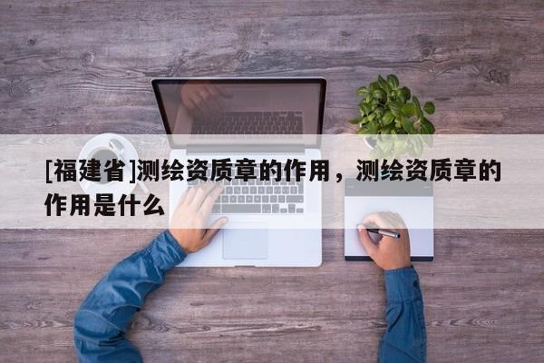 [福建省]測繪資質(zhì)章的作用，測繪資質(zhì)章的作用是什么
