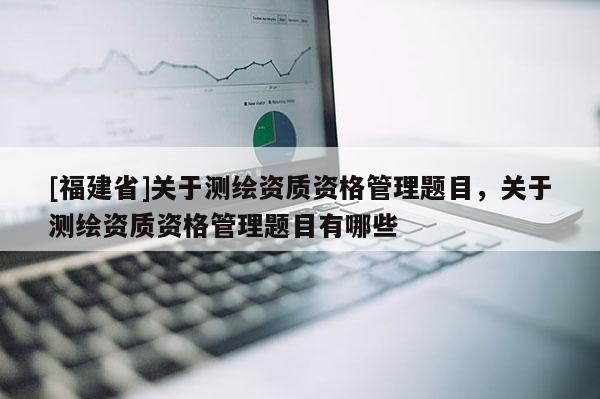[福建省]關于測繪資質資格管理題目，關于測繪資質資格管理題目有哪些