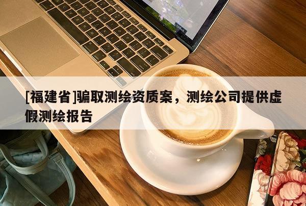 [福建省]騙取測繪資質案，測繪公司提供虛假測繪報告
