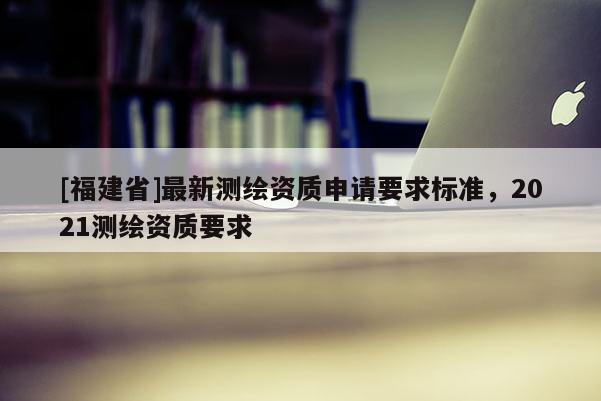 [福建省]最新測繪資質申請要求標準，2021測繪資質要求