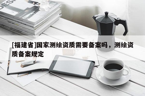 [福建省]國家測繪資質需要備案嗎，測繪資質備案規定