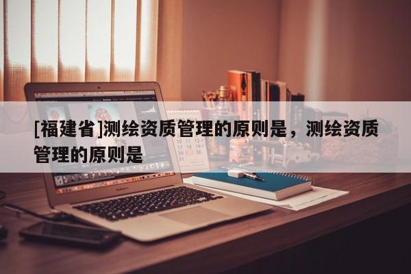 [福建省]測繪資質管理的原則是，測繪資質管理的原則是