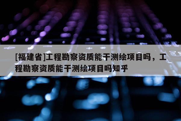 [福建省]工程勘察資質(zhì)能干測繪項(xiàng)目嗎，工程勘察資質(zhì)能干測繪項(xiàng)目嗎知乎