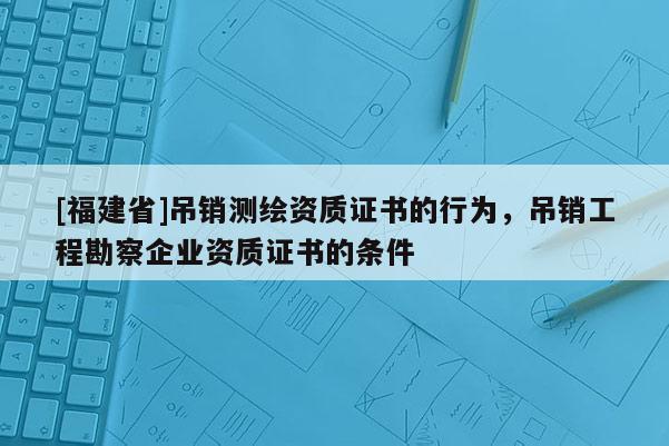 [福建省]吊銷測繪資質證書的行為，吊銷工程勘察企業資質證書的條件